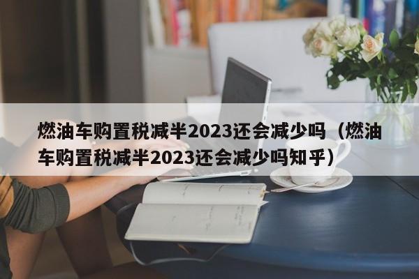 燃油车购置税减半2023还会减少吗（燃油车购置税减半2023还会减少吗知乎）