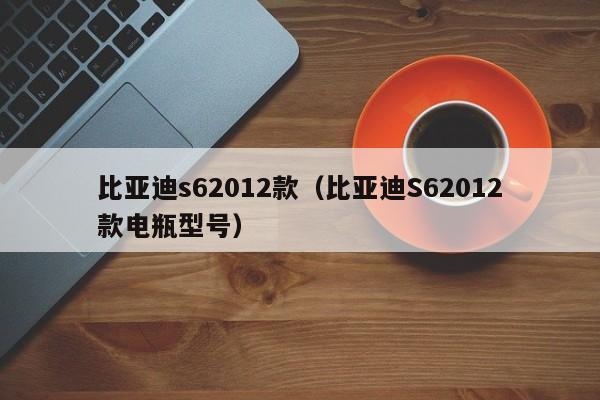 比亚迪s62012款（比亚迪S62012款电瓶型号）