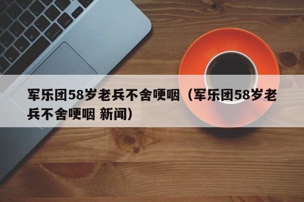 军乐团58岁老兵不舍哽咽（军乐团58岁老兵不舍哽咽 新闻）