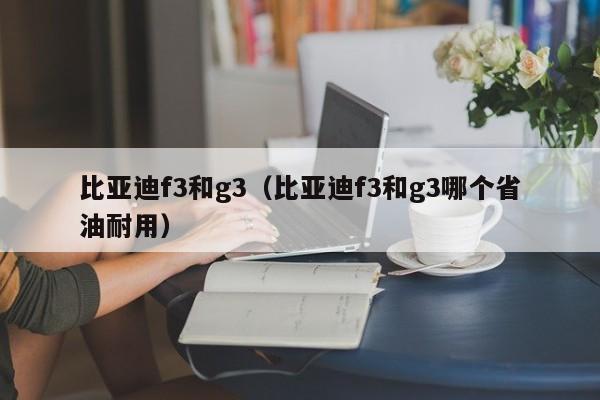 比亚迪f3和g3（比亚迪f3和g3哪个省油耐用）