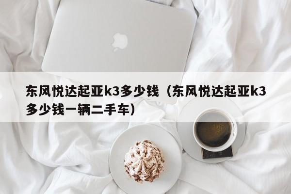 东风悦达起亚k3多少钱（东风悦达起亚k3多少钱一辆二手车）