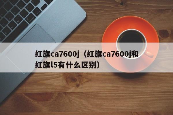 红旗ca7600j（红旗ca7600j和红旗l5有什么区别）