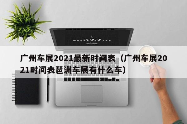 广州车展2021最新时间表（广州车展2021时间表琶洲车展有什么车）