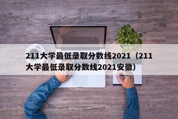 211大学最低录取分数线2021（211大学最低录取分数线2021安徽）