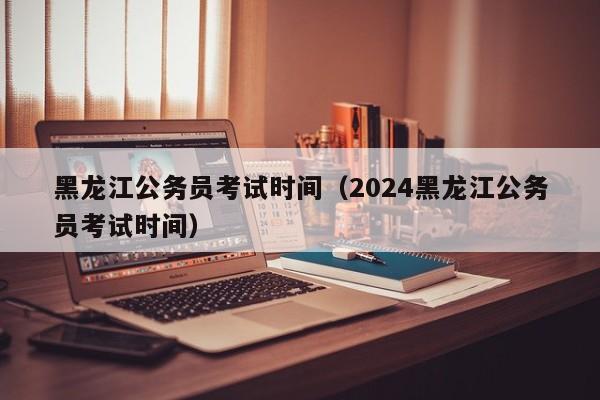 黑龙江公务员考试时间（2024黑龙江公务员考试时间）