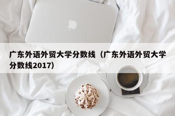 广东外语外贸大学分数线（广东外语外贸大学分数线2017）