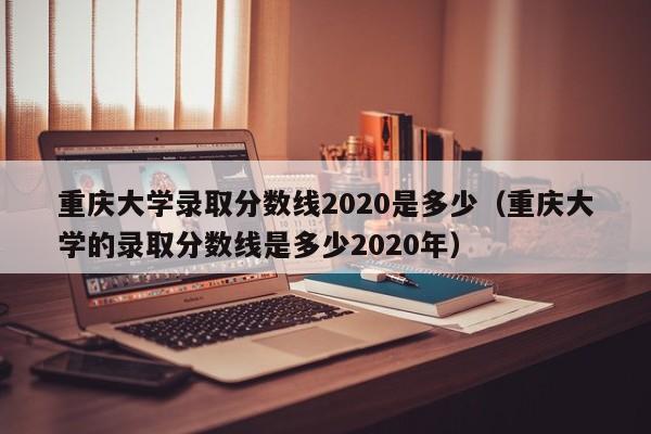 重庆大学录取分数线2020是多少（重庆大学的录取分数线是多少2020年）