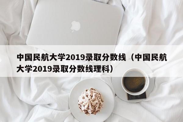 中国民航大学2019录取分数线（中国民航大学2019录取分数线理科）