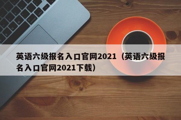 英语六级报名入口官网2021（英语六级报名入口官网2021下载）