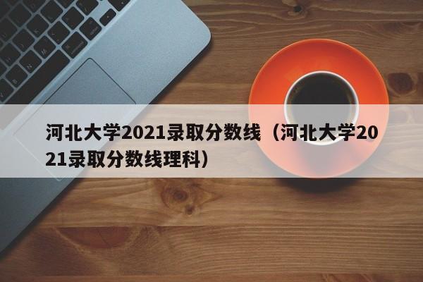 河北大学2021录取分数线（河北大学2021录取分数线理科）