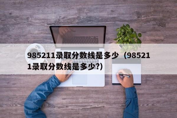 985211录取分数线是多少（985211录取分数线是多少?）