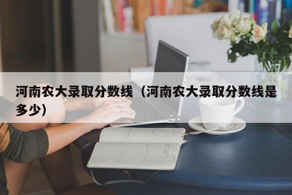 河南农大录取分数线（河南农大录取分数线是多少）