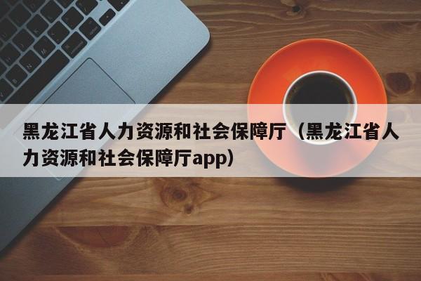 黑龙江省人力资源和社会保障厅（黑龙江省人力资源和社会保障厅app）