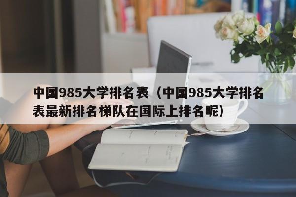 中国985大学排名表（中国985大学排名表最新排名梯队在国际上排名呢）