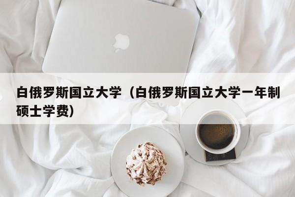 白俄罗斯国立大学（白俄罗斯国立大学一年制硕士学费）