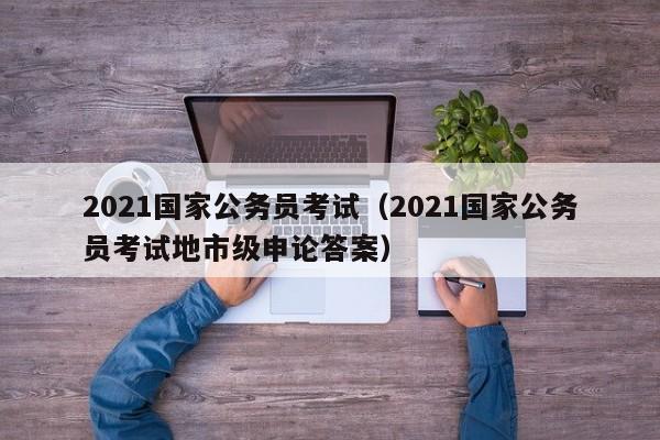 2021国家公务员考试（2021国家公务员考试地市级申论答案）