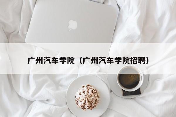 广州汽车学院（广州汽车学院招聘）