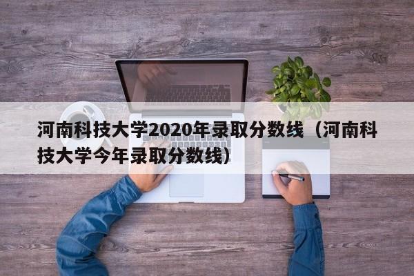 河南科技大学2020年录取分数线（河南科技大学今年录取分数线）