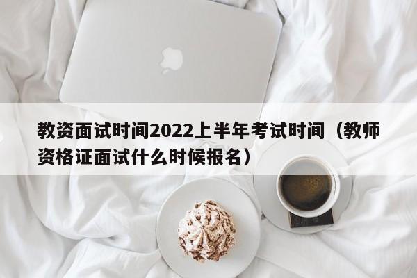 教资面试时间2022上半年考试时间（教师资格证面试什么时候报名）