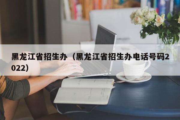 黑龙江省招生办（黑龙江省招生办电话号码2022）