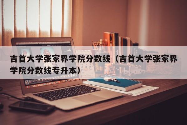 吉首大学张家界学院分数线（吉首大学张家界学院分数线专升本）