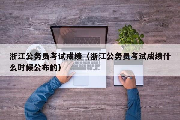 浙江公务员考试成绩（浙江公务员考试成绩什么时候公布的）