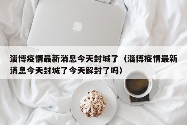 淄博疫情最新消息今天封城了（淄博疫情最新消息今天封城了今天解封了吗）