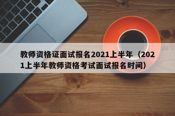 教师资格证面试报名2021上半年（2021上半年教师资格考试面试报名时间）