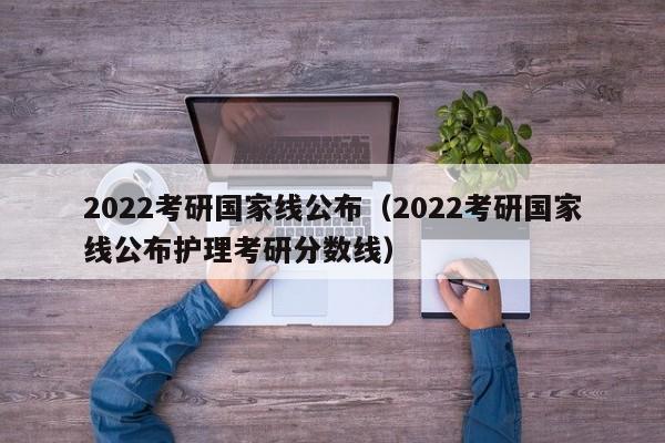 2022考研国家线公布（2022考研国家线公布护理考研分数线）