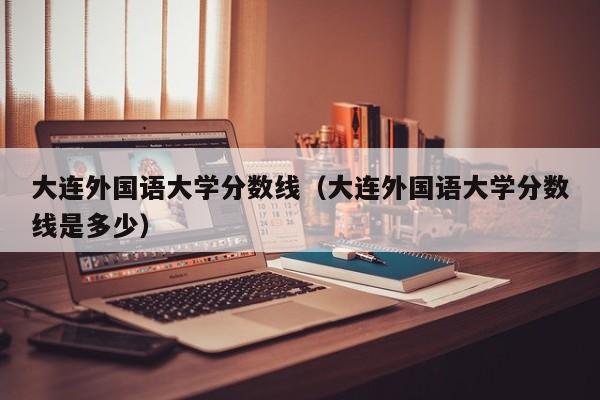 大连外国语大学分数线（大连外国语大学分数线是多少）