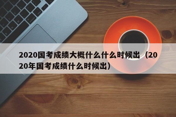 2020国考成绩大概什么什么时候出（2020年国考成绩什么时候出）