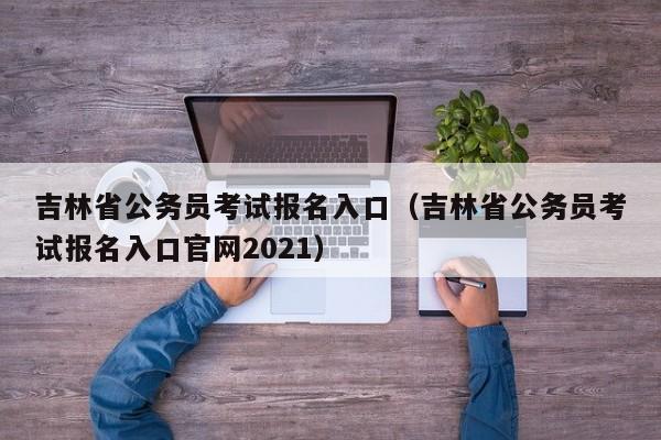 吉林省公务员考试报名入口（吉林省公务员考试报名入口官网2021）