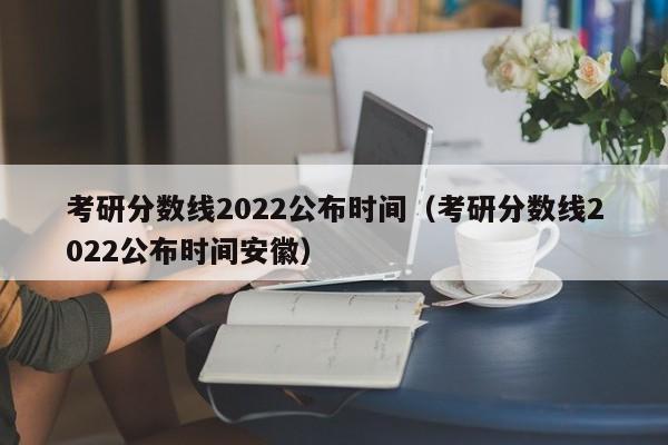 考研分数线2022公布时间（考研分数线2022公布时间安徽）