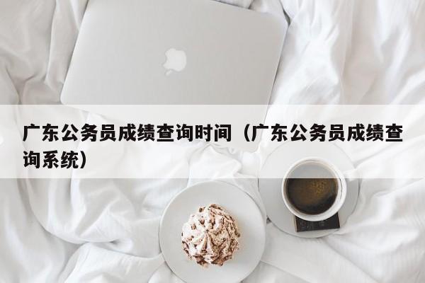 广东公务员成绩查询时间（广东公务员成绩查询系统）