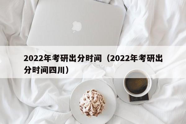 2022年考研出分时间（2022年考研出分时间四川）