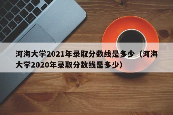 河海大学2021年录取分数线是多少（河海大学2020年录取分数线是多少）