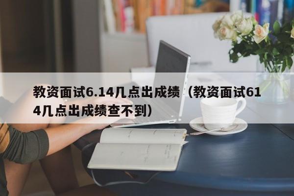 教资面试6.14几点出成绩（教资面试614几点出成绩查不到）