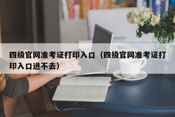 四级官网准考证打印入口（四级官网准考证打印入口进不去）