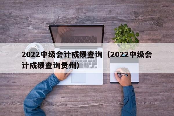 2022中级会计成绩查询（2022中级会计成绩查询贵州）