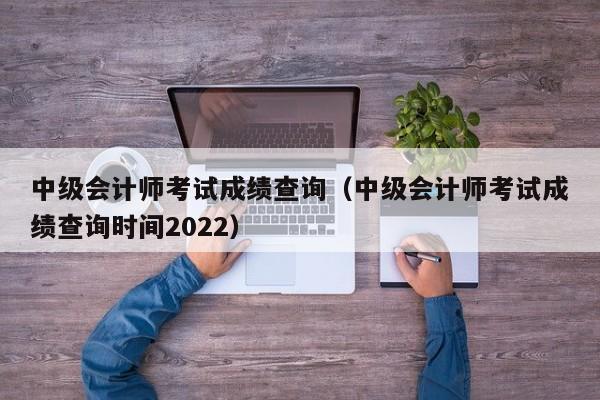 中级会计师考试成绩查询（中级会计师考试成绩查询时间2022）