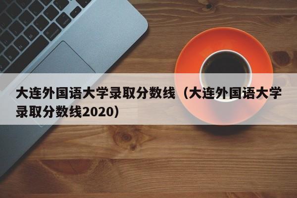 大连外国语大学录取分数线（大连外国语大学录取分数线2020）