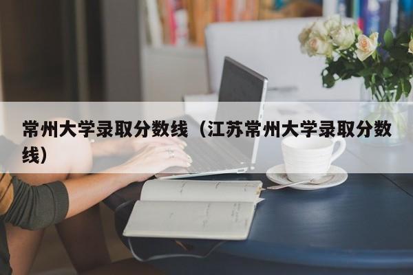 常州大学录取分数线（江苏常州大学录取分数线）