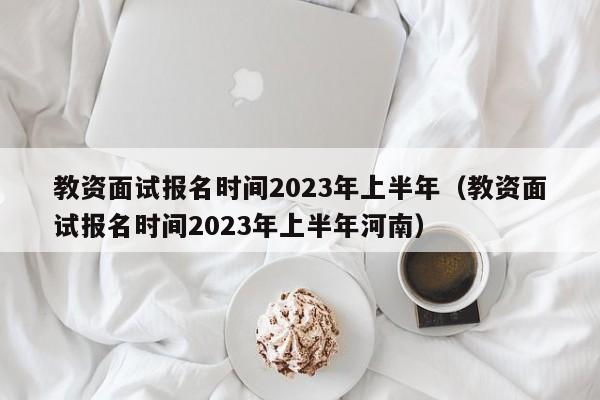 教资面试报名时间2023年上半年（教资面试报名时间2023年上半年河南）