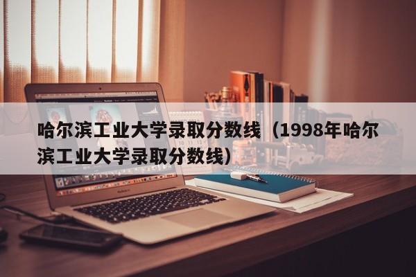 哈尔滨工业大学录取分数线（1998年哈尔滨工业大学录取分数线）