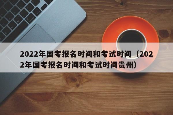 2022年国考报名时间和考试时间（2022年国考报名时间和考试时间贵州）