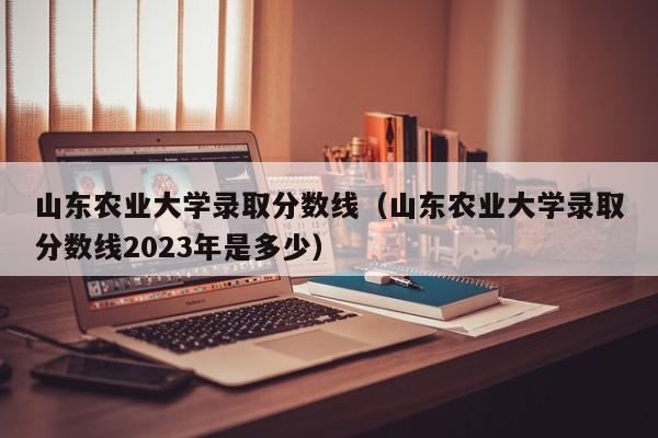 山东农业大学录取分数线（山东农业大学录取分数线2023年是多少）