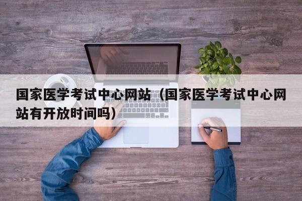 国家医学考试中心网站（国家医学考试中心网站有开放时间吗）