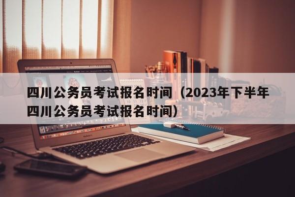 四川公务员考试报名时间（2023年下半年四川公务员考试报名时间）