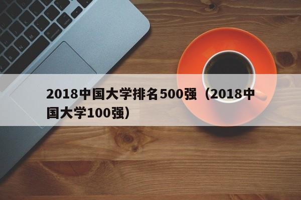 2018中国大学排名500强（2018中国大学100强）