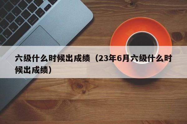 六级什么时候出成绩（23年6月六级什么时候出成绩）